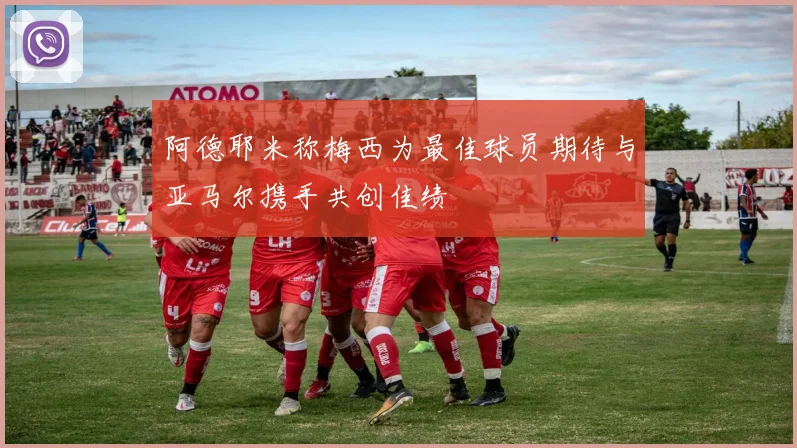 阿德耶米称梅西为最佳球员期待与亚马尔携手共创佳绩