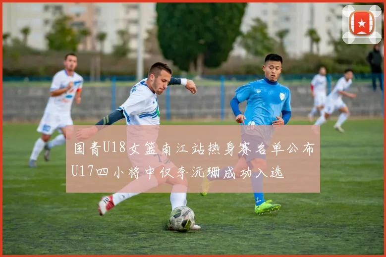 国青U18女篮南江站热身赛名单公布U17四小将中仅李沅珊成功入选