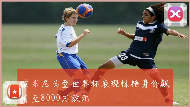 安东尼戈登世界杯表现惊艳身价飙升至8000万欧元