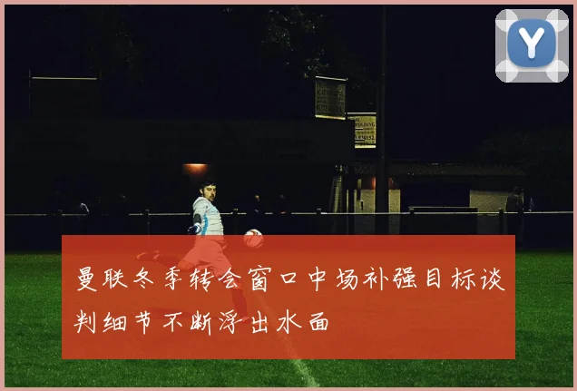 曼联冬季转会窗口中场补强目标谈判细节不断浮出水面
